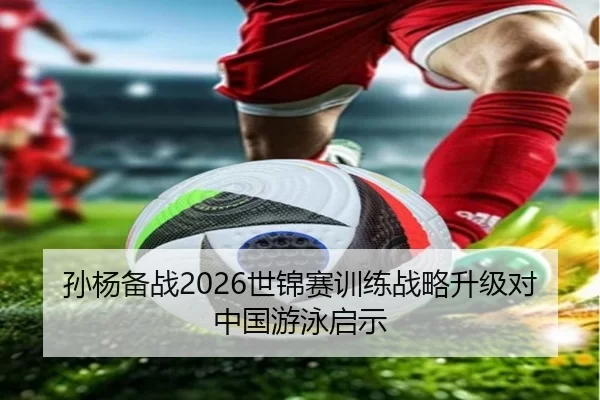 孙杨备战2026世锦赛训练战略升级对中国游泳启示