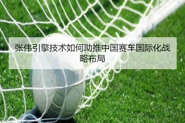 张伟引擎技术如何助推中国赛车国际化战略布局